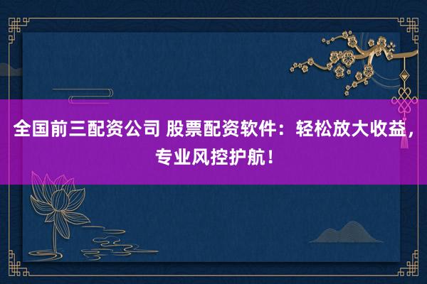 全国前三配资公司 股票配资软件：轻松放大收益，专业风控护航！