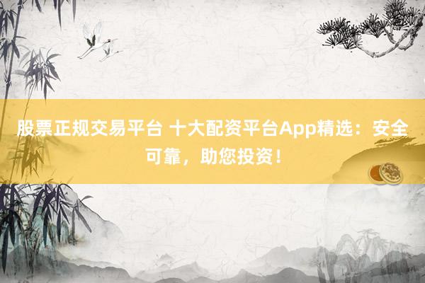 股票正规交易平台 十大配资平台App精选：安全可靠，助您投资！