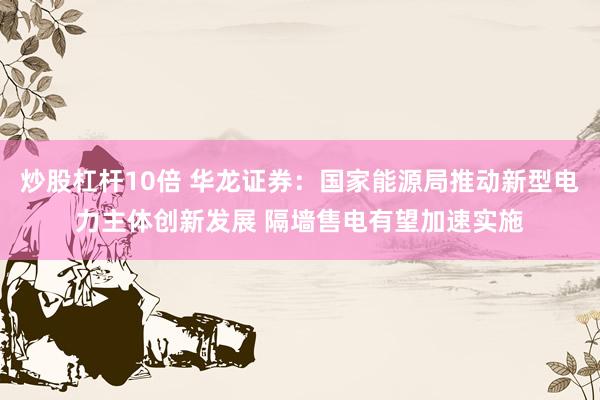 炒股杠杆10倍 华龙证券：国家能源局推动新型电力主体创新发展 隔墙售电有望加速实施