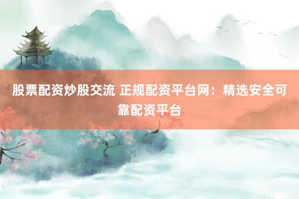 股票配资炒股交流 正规配资平台网：精选安全可靠配资平台