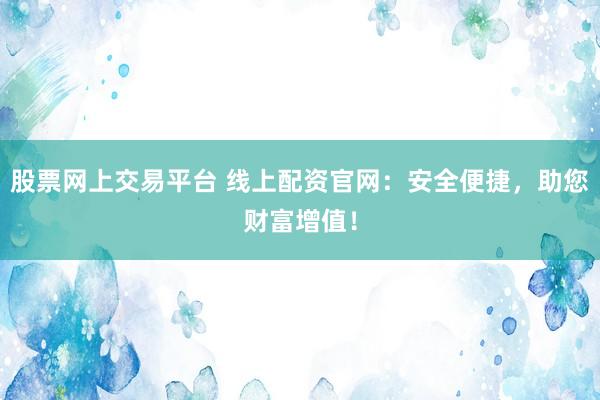 股票网上交易平台 线上配资官网：安全便捷，助您财富增值！