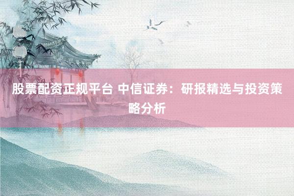 股票配资正规平台 中信证券：研报精选与投资策略分析