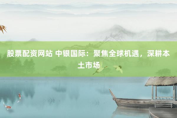 股票配资网站 中银国际：聚焦全球机遇，深耕本土市场