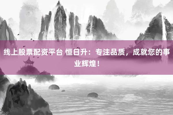 线上股票配资平台 恒日升：专注品质，成就您的事业辉煌！