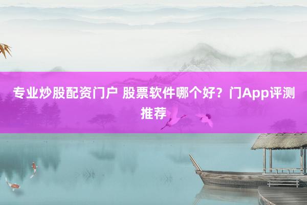 专业炒股配资门户 股票软件哪个好？门App评测推荐