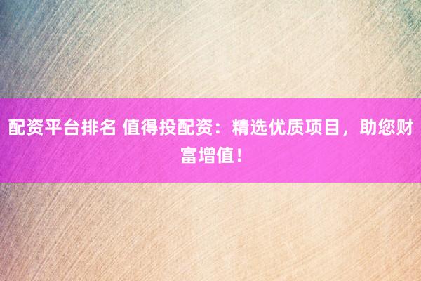 配资平台排名 值得投配资：精选优质项目，助您财富增值！