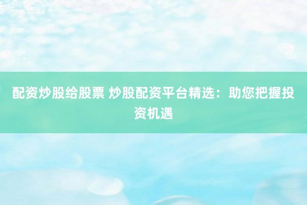 配资炒股给股票 炒股配资平台精选：助您把握投资机遇