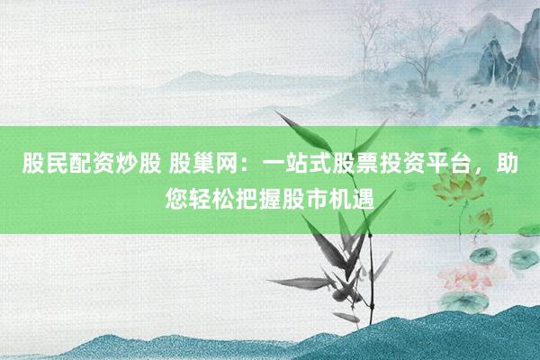 股民配资炒股 股巢网：一站式股票投资平台，助您轻松把握股市机遇