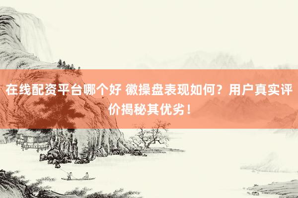 在线配资平台哪个好 徽操盘表现如何？用户真实评价揭秘其优劣！