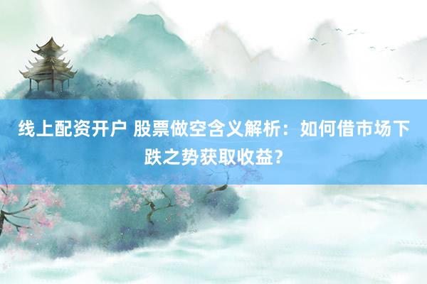 线上配资开户 股票做空含义解析：如何借市场下跌之势获取收益？