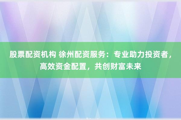 股票配资机构 徐州配资服务：专业助力投资者，高效资金配置，共创财富未来
