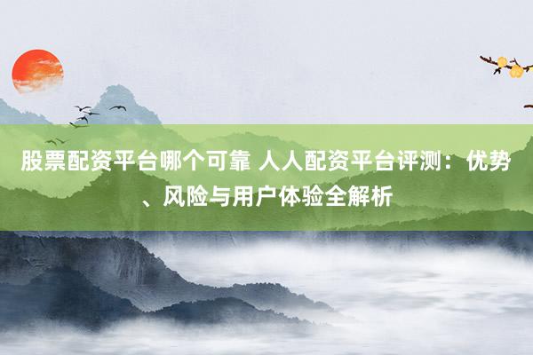 股票配资平台哪个可靠 人人配资平台评测：优势、风险与用户体验全解析