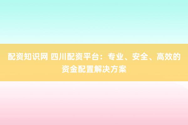 配资知识网 四川配资平台：专业、安全、高效的资金配置解决方案