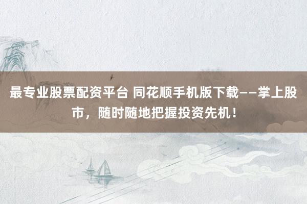 最专业股票配资平台 同花顺手机版下载——掌上股市，随时随地把握投资先机！