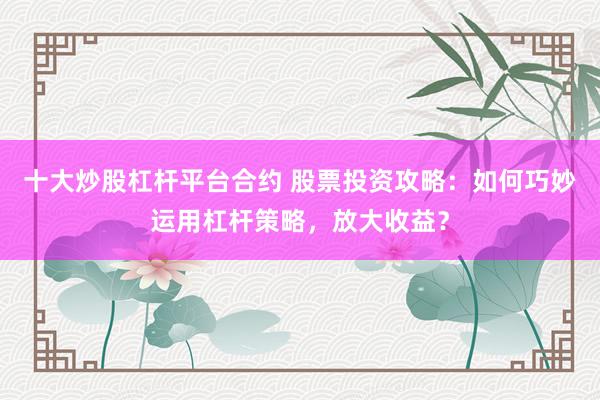 十大炒股杠杆平台合约 股票投资攻略：如何巧妙运用杠杆策略，放大收益？