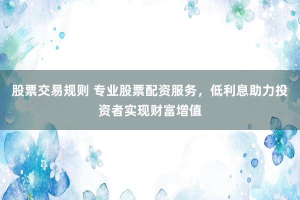 股票交易规则 专业股票配资服务，低利息助力投资者实现财富增值