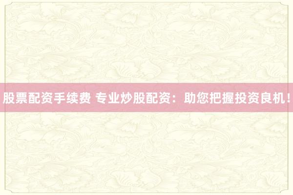 股票配资手续费 专业炒股配资：助您把握投资良机！