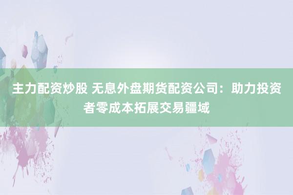 主力配资炒股 无息外盘期货配资公司：助力投资者零成本拓展交易疆域