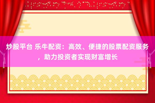 炒股平台 乐牛配资：高效、便捷的股票配资服务，助力投资者实现财富增长