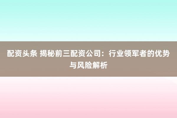 配资头条 揭秘前三配资公司：行业领军者的优势与风险解析