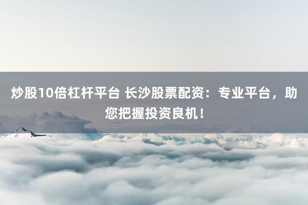 炒股10倍杠杆平台 长沙股票配资：专业平台，助您把握投资良机！