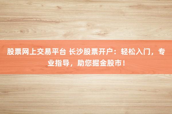 股票网上交易平台 长沙股票开户：轻松入门，专业指导，助您掘金股市！