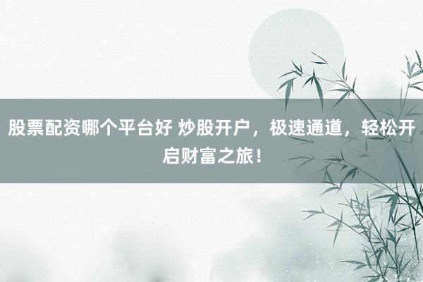 股票配资哪个平台好 炒股开户，极速通道，轻松开启财富之旅！