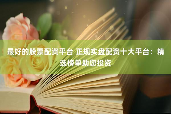 最好的股票配资平台 正规实盘配资十大平台：精选榜单助您投资
