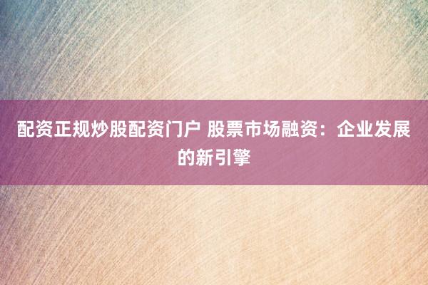 配资正规炒股配资门户 股票市场融资：企业发展的新引擎