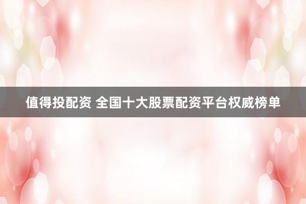 值得投配资 全国十大股票配资平台权威榜单