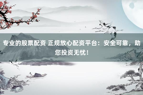 专业的股票配资 正规放心配资平台：安全可靠，助您投资无忧！