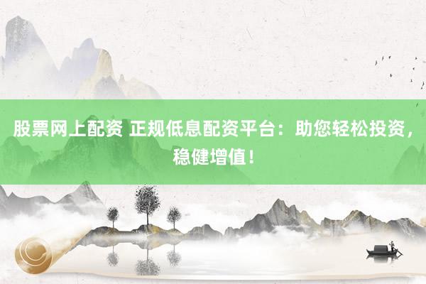 股票网上配资 正规低息配资平台：助您轻松投资，稳健增值！