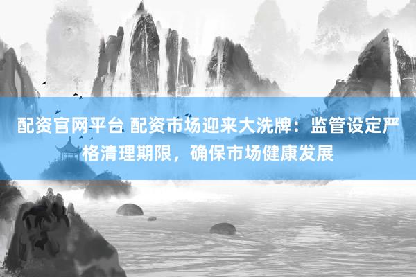配资官网平台 配资市场迎来大洗牌：监管设定严格清理期限，确保市场健康发展