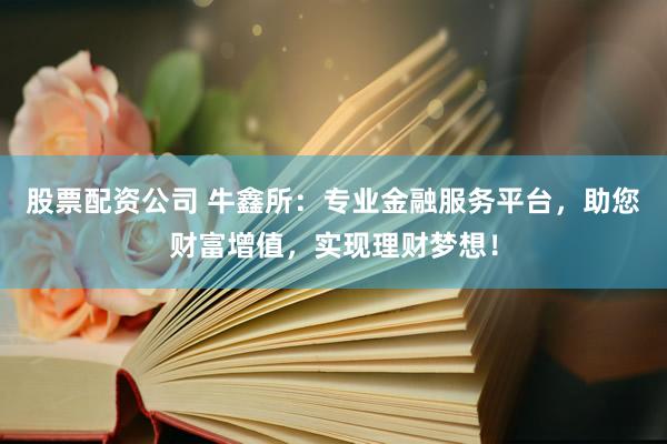 股票配资公司 牛鑫所：专业金融服务平台，助您财富增值，实现理财梦想！