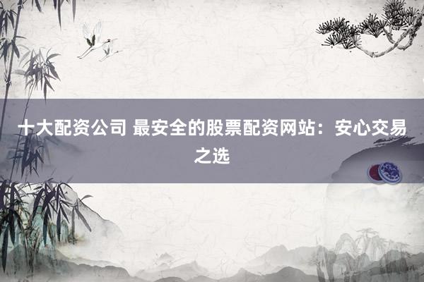 十大配资公司 最安全的股票配资网站：安心交易之选
