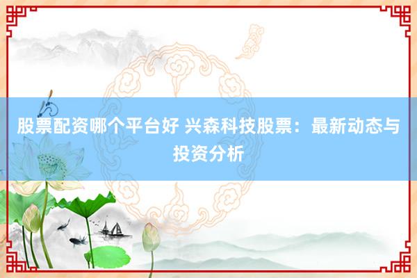 股票配资哪个平台好 兴森科技股票：最新动态与投资分析