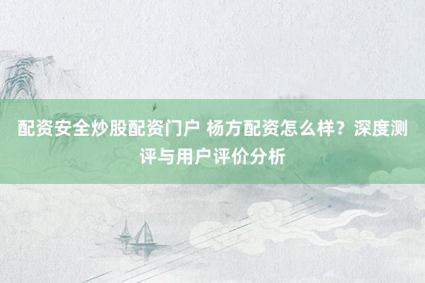 配资安全炒股配资门户 杨方配资怎么样？深度测评与用户评价分析