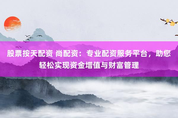 股票按天配资 尚配资：专业配资服务平台，助您轻松实现资金增值与财富管理
