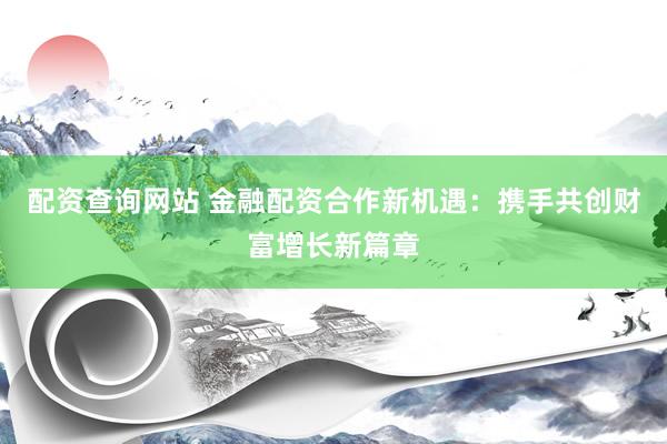 配资查询网站 金融配资合作新机遇：携手共创财富增长新篇章