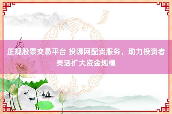 正规股票交易平台 投哪网配资服务，助力投资者灵活扩大资金规模