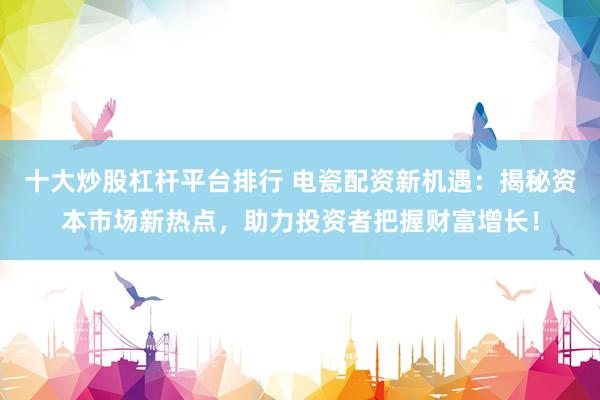 十大炒股杠杆平台排行 电瓷配资新机遇：揭秘资本市场新热点，助力投资者把握财富增长！