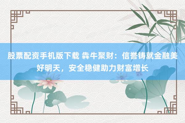 股票配资手机版下载 犇牛聚财：信誉铸就金融美好明天，安全稳健助力财富增长
