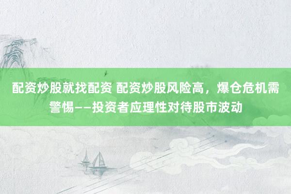 配资炒股就找配资 配资炒股风险高，爆仓危机需警惕——投资者应理性对待股市波动