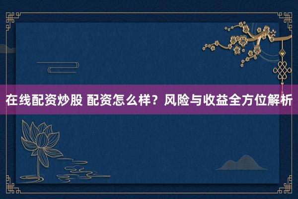 在线配资炒股 配资怎么样？风险与收益全方位解析
