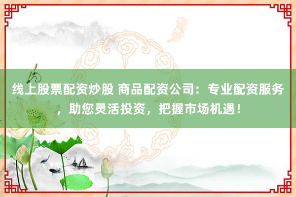 线上股票配资炒股 商品配资公司：专业配资服务，助您灵活投资，把握市场机遇！