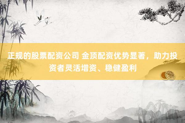 正规的股票配资公司 金顶配资优势显著，助力投资者灵活增资、稳健盈利