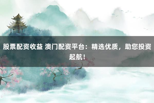 股票配资收益 澳门配资平台：精选优质，助您投资起航！
