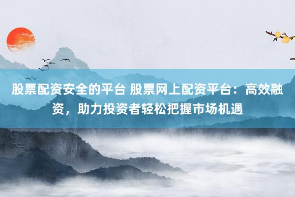 股票配资安全的平台 股票网上配资平台：高效融资，助力投资者轻松把握市场机遇