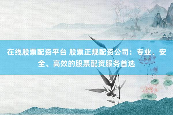 在线股票配资平台 股票正规配资公司：专业、安全、高效的股票配资服务首选