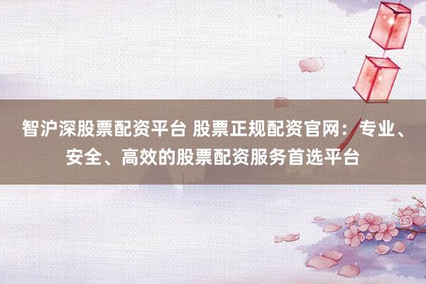 智沪深股票配资平台 股票正规配资官网：专业、安全、高效的股票配资服务首选平台